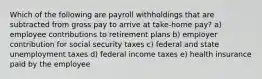 Which of the following are payroll withholdings that are subtracted from gross pay to arrive at take-home pay? a) employee contributions to retirement plans b) employer contribution for social security taxes c) federal and state unemployment taxes d) federal income taxes e) health insurance paid by the employee