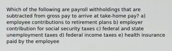 Which of the following are payroll withholdings that are subtracted from gross pay to arrive at take-home pay? a) employee contributions to retirement plans b) employer contribution for social security taxes c) federal and state unemployment taxes d) federal income taxes e) health insurance paid by the employee