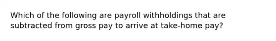 Which of the following are payroll withholdings that are subtracted from gross pay to arrive at take-home pay?