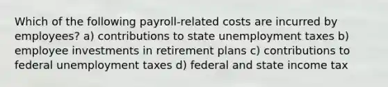 Which of the following payroll-related costs are incurred by employees? a) contributions to state unemployment taxes b) employee investments in retirement plans c) contributions to federal unemployment taxes d) federal and state income tax