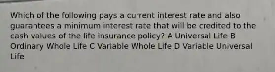 Which of the following pays a current interest rate and also guarantees a minimum interest rate that will be credited to the cash values of the life insurance policy? A Universal Life B Ordinary Whole Life C Variable Whole Life D Variable Universal Life