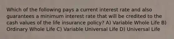 Which of the following pays a current interest rate and also guarantees a minimum interest rate that will be credited to the cash values of the life insurance policy? A) Variable Whole Life B) Ordinary Whole Life C) Variable Universal Life D) Universal Life