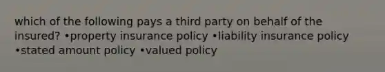 which of the following pays a third party on behalf of the insured? •property insurance policy •liability insurance policy •stated amount policy •valued policy