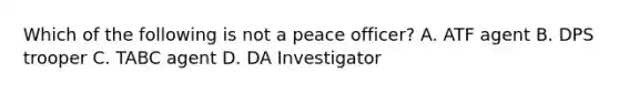 Which of the following is not a peace officer? A. ATF agent B. DPS trooper C. TABC agent D. DA Investigator