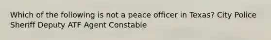 Which of the following is not a peace officer in Texas? City Police Sheriff Deputy ATF Agent Constable