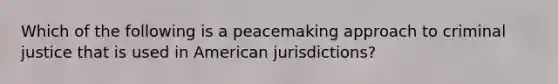 Which of the following is a peacemaking approach to criminal justice that is used in American jurisdictions?