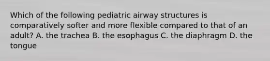 Which of the following pediatric airway structures is comparatively softer and more flexible compared to that of an​ adult? A. the trachea B. the esophagus C. the diaphragm D. the tongue