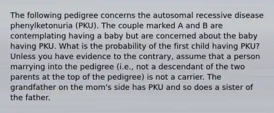 The following pedigree concerns the autosomal recessive disease phenylketonuria (PKU). The couple marked A and B are contemplating having a baby but are concerned about the baby having PKU. What is the probability of the first child having PKU? Unless you have evidence to the contrary, assume that a person marrying into the pedigree (i.e., not a descendant of the two parents at the top of the pedigree) is not a carrier. The grandfather on the mom's side has PKU and so does a sister of the father.