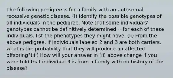 The following pedigree is for a family with an autosomal recessive genetic disease. (i) Identify the possible genotypes of all individuals in the pedigree. Note that some individuals' genotypes cannot be definitively determined -- for each of these individuals, list the phenotypes they might have. (ii) From the above pedigree, if individuals labeled 2 and 3 are both carriers, what is the probability that they will produce an affected offspring?(iii) How will your answer in (ii) above change if you were told that individual 3 is from a family with no history of the disease?