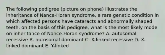 The following pedigree (picture on phone) illustrates the inheritance of Nance-Horan syndrome, a rare genetic condition in which affected persons have cataracts and abnormally shaped teeth. on the basis of this pedigree, what is the most likely mode on inheritance of Nance-Horan syndrome? A. autosomal recessive B. autosomal dominant C. X-linked recessive D. X-linked dominant E. Y-linked