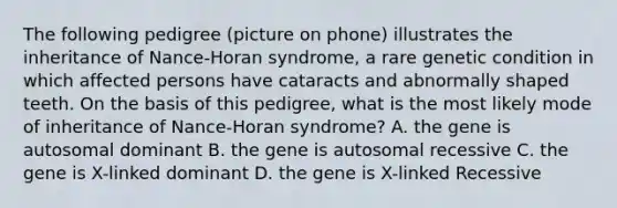 The following pedigree (picture on phone) illustrates the inheritance of Nance-Horan syndrome, a rare genetic condition in which affected persons have cataracts and abnormally shaped teeth. On the basis of this pedigree, what is the most likely mode of inheritance of Nance-Horan syndrome? A. the gene is autosomal dominant B. the gene is autosomal recessive C. the gene is X-linked dominant D. the gene is X-linked Recessive