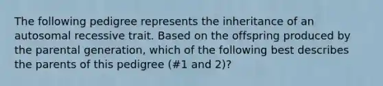 The following pedigree represents the inheritance of an autosomal recessive trait. Based on the offspring produced by the parental generation, which of the following best describes the parents of this pedigree (#1 and 2)?