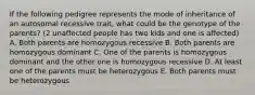 If the following pedigree represents the mode of inheritance of an autosomal recessive trait, what could be the genotype of the parents? (2 unaffected people has two kids and one is affected) A. Both parents are homozygous recessive B. Both parents are homozygous dominant C. One of the parents is homozygous dominant and the other one is homozygous recessive D. At least one of the parents must be heterozygous E. Both parents must be heterozygous