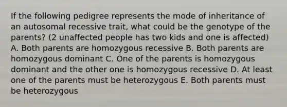 If the following pedigree represents the mode of inheritance of an autosomal recessive trait, what could be the genotype of the parents? (2 unaffected people has two kids and one is affected) A. Both parents are homozygous recessive B. Both parents are homozygous dominant C. One of the parents is homozygous dominant and the other one is homozygous recessive D. At least one of the parents must be heterozygous E. Both parents must be heterozygous