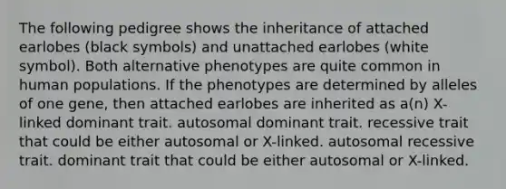 The following pedigree shows the inheritance of attached earlobes (black symbols) and unattached earlobes (white symbol). Both alternative phenotypes are quite common in human populations. If the phenotypes are determined by alleles of one gene, then attached earlobes are inherited as a(n) X-linked dominant trait. autosomal dominant trait. recessive trait that could be either autosomal or X-linked. autosomal recessive trait. dominant trait that could be either autosomal or X-linked.