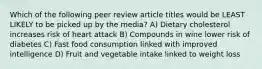 Which of the following peer review article titles would be LEAST LIKELY to be picked up by the media? A) Dietary cholesterol increases risk of heart attack B) Compounds in wine lower risk of diabetes C) Fast food consumption linked with improved intelligence D) Fruit and vegetable intake linked to weight loss