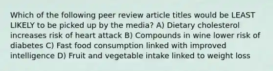 Which of the following peer review article titles would be LEAST LIKELY to be picked up by the media? A) Dietary cholesterol increases risk of heart attack B) Compounds in wine lower risk of diabetes C) Fast food consumption linked with improved intelligence D) Fruit and vegetable intake linked to weight loss