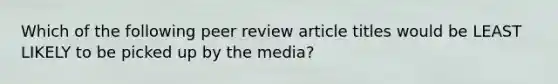 Which of the following peer review article titles would be LEAST LIKELY to be picked up by the media?