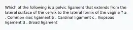 Which of the following is a pelvic ligament that extends from the lateral surface of the cervix to the lateral fornix of the vagina ? a . Common iliac ligament b . Cardinal ligament c . Iliopsoas ligament d . Broad ligament