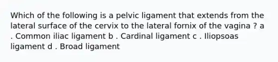 Which of the following is a pelvic ligament that extends from the lateral surface of the cervix to the lateral fornix of the vagina ? a . Common iliac ligament b . Cardinal ligament c . Iliopsoas ligament d . Broad ligament