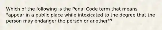 Which of the following is the Penal Code term that means "appear in a public place while intoxicated to the degree that the person may endanger the person or another"?