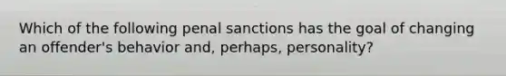 Which of the following penal sanctions has the goal of changing an offender's behavior and, perhaps, personality?