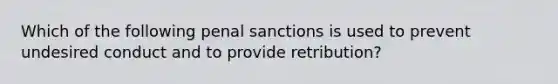 Which of the following penal sanctions is used to prevent undesired conduct and to provide retribution?