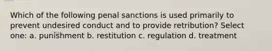 Which of the following penal sanctions is used primarily to prevent undesired conduct and to provide retribution? Select one: a. punishment b. restitution c. regulation d. treatment