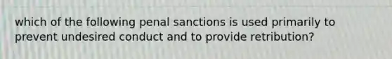 which of the following penal sanctions is used primarily to prevent undesired conduct and to provide retribution?