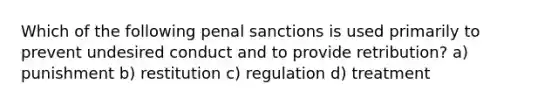 Which of the following penal sanctions is used primarily to prevent undesired conduct and to provide retribution? a) punishment b) restitution c) regulation d) treatment