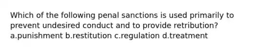 Which of the following penal sanctions is used primarily to prevent undesired conduct and to provide retribution? a.punishment b.restitution c.regulation d.treatment