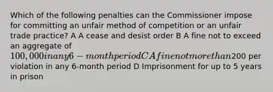 Which of the following penalties can the Commissioner impose for committing an unfair method of competition or an unfair trade practice? A A cease and desist order B A fine not to exceed an aggregate of 100,000 in any 6-month period C A fine not more than200 per violation in any 6-month period D Imprisonment for up to 5 years in prison