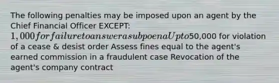 The following penalties may be imposed upon an agent by the Chief Financial Officer EXCEPT: 1,000 for failure to answer a subpoena Up to50,000 for violation of a cease & desist order Assess fines equal to the agent's earned commission in a fraudulent case Revocation of the agent's company contract