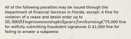 All of the following penalties may be issued through the Department of Financial Services in Florida, except: A Fine for violation of a cease and desist order up to 50,000 B Imprisonment up to 2 years for churning C75,000 fine for willfully submitting fraudulent signatures D 1,000 fine for failing to answer a subpoena