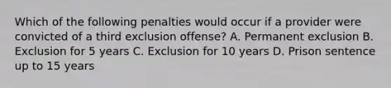 Which of the following penalties would occur if a provider were convicted of a third exclusion offense? A. Permanent exclusion B. Exclusion for 5 years C. Exclusion for 10 years D. Prison sentence up to 15 years