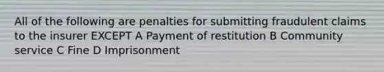 All of the following are penalties for submitting fraudulent claims to the insurer EXCEPT A Payment of restitution B Community service C Fine D Imprisonment