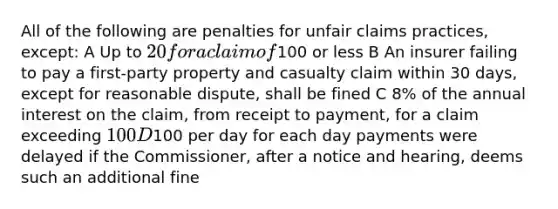 All of the following are penalties for unfair claims practices, except: A Up to 20 for a claim of100 or less B An insurer failing to pay a first-party property and casualty claim within 30 days, except for reasonable dispute, shall be fined C 8% of the annual interest on the claim, from receipt to payment, for a claim exceeding 100 D100 per day for each day payments were delayed if the Commissioner, after a notice and hearing, deems such an additional fine