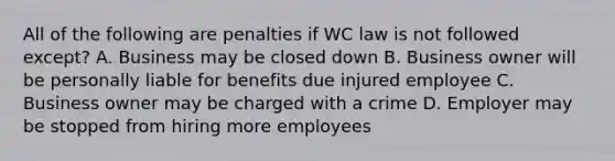 All of the following are penalties if WC law is not followed except? A. Business may be closed down B. Business owner will be personally liable for benefits due injured employee C. Business owner may be charged with a crime D. Employer may be stopped from hiring more employees