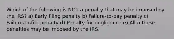 Which of the following is NOT a penalty that may be imposed by the IRS? a) Early filing penalty b) Failure-to-pay penalty c) Failure-to-file penalty d) Penalty for negligence e) All o these penalties may be imposed by the IRS.