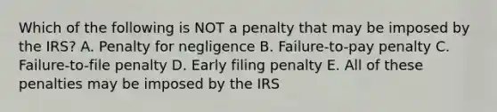 Which of the following is NOT a penalty that may be imposed by the IRS? A. Penalty for negligence B. Failure-to-pay penalty C. Failure-to-file penalty D. Early filing penalty E. All of these penalties may be imposed by the IRS