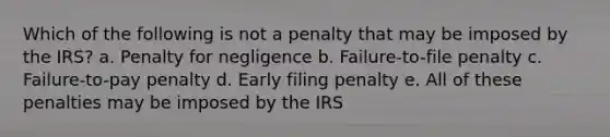 Which of the following is not a penalty that may be imposed by the IRS? a. Penalty for negligence b. Failure-to-file penalty c. Failure-to-pay penalty d. Early filing penalty e. All of these penalties may be imposed by the IRS