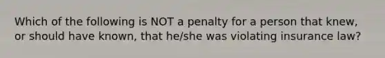 Which of the following is NOT a penalty for a person that knew, or should have known, that he/she was violating insurance law?