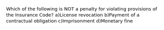 Which of the following is NOT a penalty for violating provisions of the Insurance Code? a)License revocation b)Payment of a contractual obligation c)Imprisonment d)Monetary fine