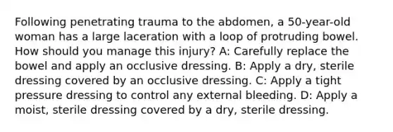 Following penetrating trauma to the abdomen, a 50-year-old woman has a large laceration with a loop of protruding bowel. How should you manage this injury? A: Carefully replace the bowel and apply an occlusive dressing. B: Apply a dry, sterile dressing covered by an occlusive dressing. C: Apply a tight pressure dressing to control any external bleeding. D: Apply a moist, sterile dressing covered by a dry, sterile dressing.