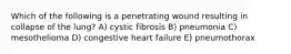 Which of the following is a penetrating wound resulting in collapse of the lung? A) cystic fibrosis B) pneumonia C) mesothelioma D) congestive heart failure E) pneumothorax