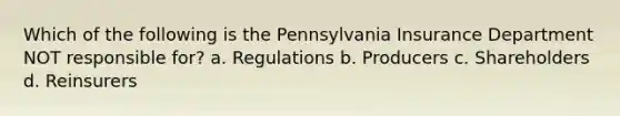 Which of the following is the Pennsylvania Insurance Department NOT responsible for? a. Regulations b. Producers c. Shareholders d. Reinsurers