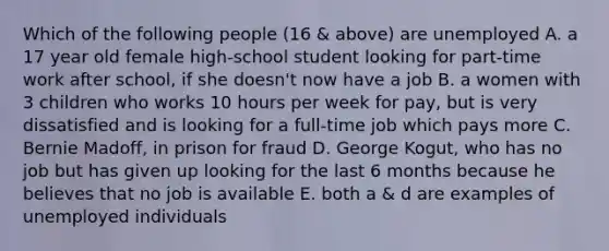 Which of the following people (16 & above) are unemployed A. a 17 year old female high-school student looking for part-time work after school, if she doesn't now have a job B. a women with 3 children who works 10 hours per week for pay, but is very dissatisfied and is looking for a full-time job which pays more C. Bernie Madoff, in prison for fraud D. George Kogut, who has no job but has given up looking for the last 6 months because he believes that no job is available E. both a & d are examples of unemployed individuals