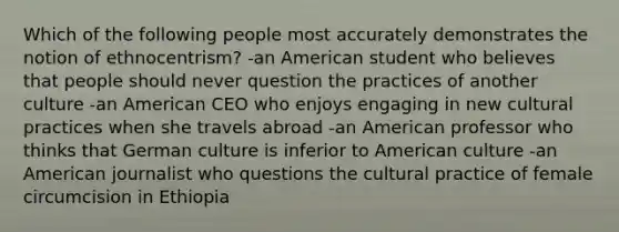 Which of the following people most accurately demonstrates the notion of ethnocentrism? -an American student who believes that people should never question the practices of another culture -an American CEO who enjoys engaging in new cultural practices when she travels abroad -an American professor who thinks that German culture is inferior to American culture -an American journalist who questions the cultural practice of female circumcision in Ethiopia