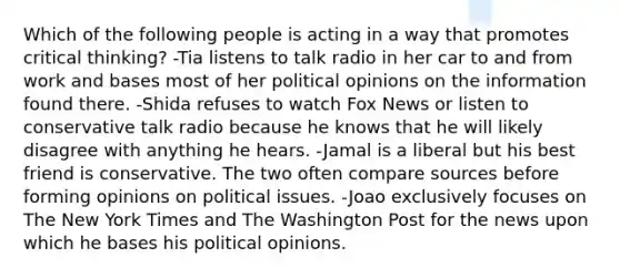 Which of the following people is acting in a way that promotes critical thinking? -Tia listens to talk radio in her car to and from work and bases most of her political opinions on the information found there. -Shida refuses to watch Fox News or listen to conservative talk radio because he knows that he will likely disagree with anything he hears. -Jamal is a liberal but his best friend is conservative. The two often compare sources before forming opinions on political issues. -Joao exclusively focuses on The New York Times and The Washington Post for the news upon which he bases his political opinions.