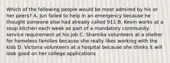 Which of the following people would be most admired by his or her peers? A. Jun failed to help in an emergency because he thought someone else had already called 911 B. Kevin works at a soup kitchen each week as part of a mandatory community service requirement at his job C. Shamika volunteers at a shelter for homeless families because she really likes working with the kids D. Victoria volunteers at a hospital because she thinks it will look good on her college applications